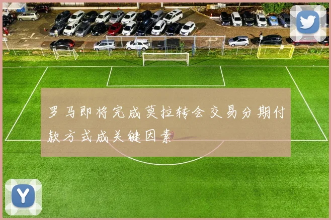 罗马即将完成莫拉转会交易分期付款方式成关键因素