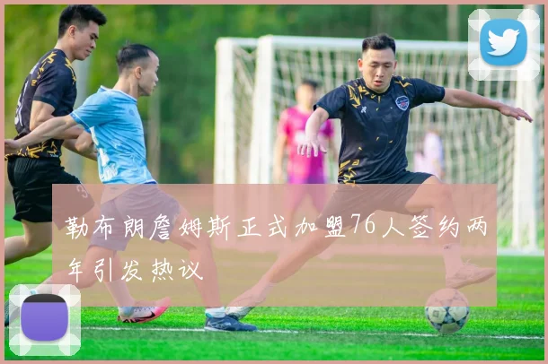 勒布朗詹姆斯正式加盟76人签约两年引发热议