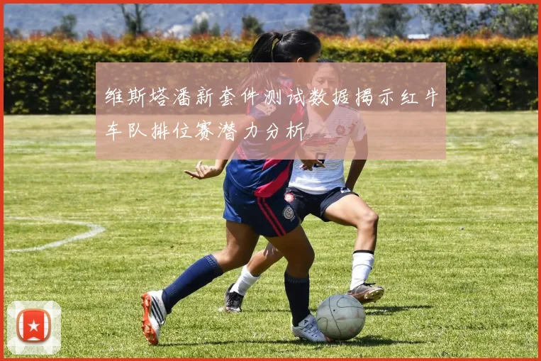 维斯塔潘新套件测试数据揭示红牛车队排位赛潜力分析