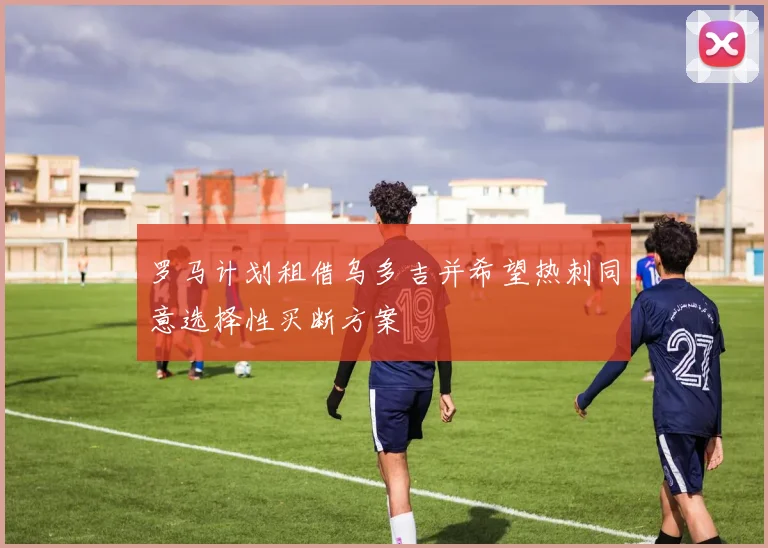 罗马计划租借乌多吉并希望热刺同意选择性买断方案
