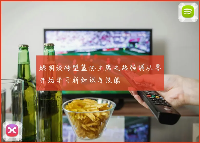 姚明谈转型篮协主席之路强调从零开始学习新知识与技能